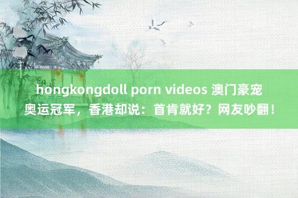 hongkongdoll porn videos 澳门豪宠奥运冠军，香港却说：首肯就好？网友吵翻！