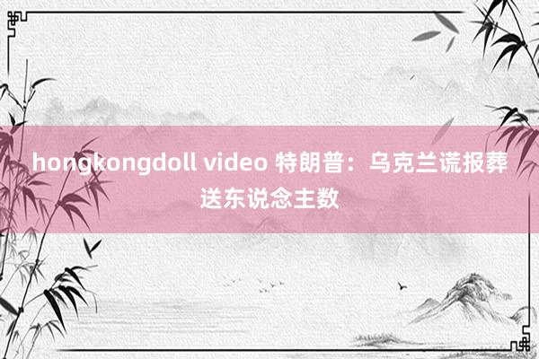 hongkongdoll video 特朗普：乌克兰谎报葬送东说念主数