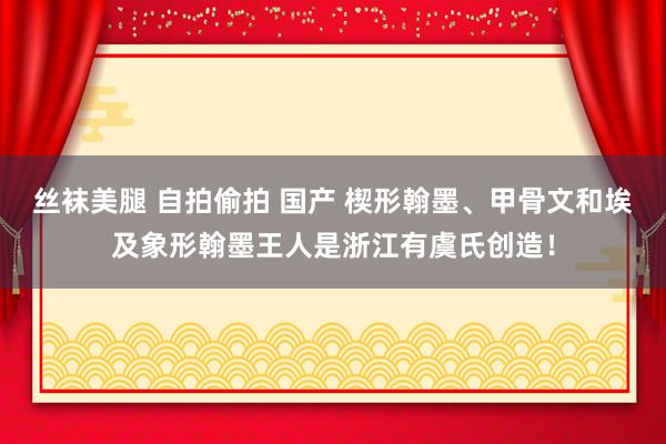 丝袜美腿 自拍偷拍 国产 楔形翰墨、甲骨文和埃及象形翰墨王人是浙江有虞氏创造！