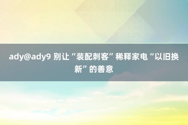 ady@ady9 别让“装配刺客”稀释家电“以旧换新”的善意