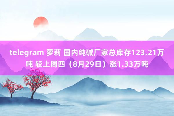 telegram 萝莉 国内纯碱厂家总库存123.21万吨 较上周四（8月29日）涨1.33万吨