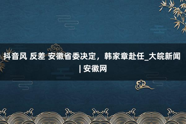 抖音风 反差 安徽省委决定，韩家章赴任_大皖新闻 | 安徽网