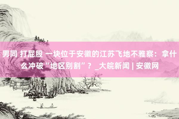 男同 打屁股 一块位于安徽的江苏飞地不雅察：拿什么冲破“地区别割”？_大皖新闻 | 安徽网