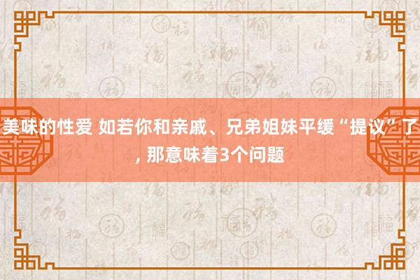 美味的性爱 如若你和亲戚、兄弟姐妹平缓“提议”了, 那意味着3个问题