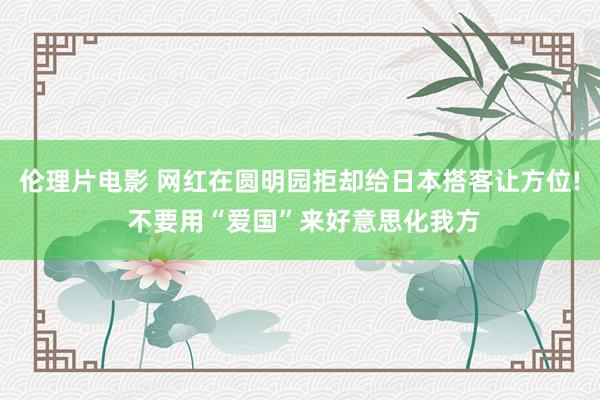 伦理片电影 网红在圆明园拒却给日本搭客让方位! 不要用“爱国”来好意思化我方