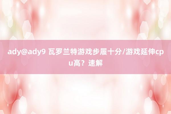 ady@ady9 瓦罗兰特游戏步履十分/游戏延伸cpu高？速解