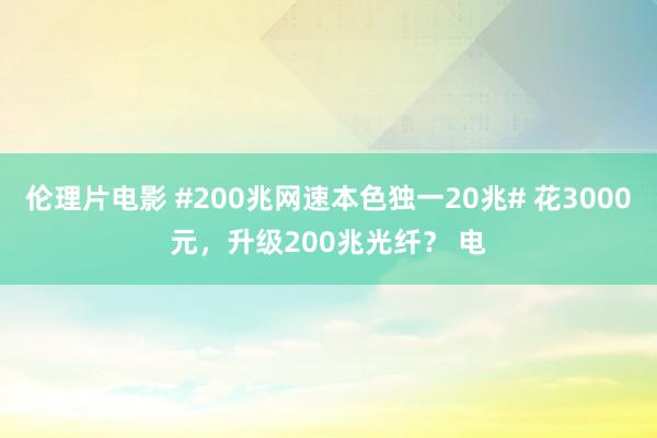 伦理片电影 #200兆网速本色独一20兆# 花3000元，升级200兆光纤？ 电