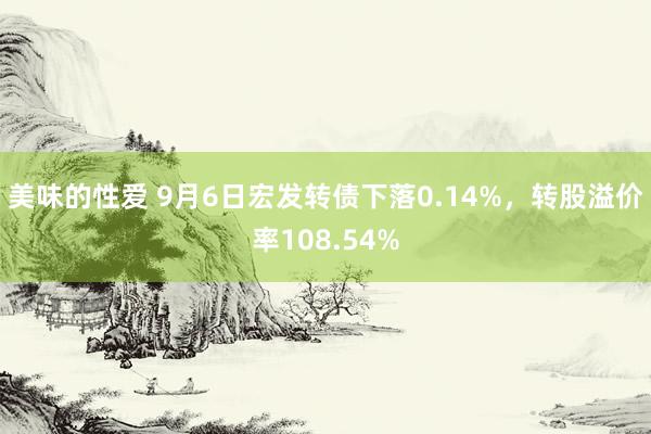 美味的性爱 9月6日宏发转债下落0.14%，转股溢价率108.54%