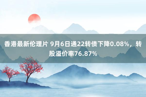 香港最新伦理片 9月6日通22转债下降0.08%，转股溢价率76.87%