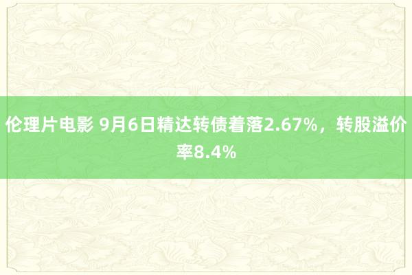 伦理片电影 9月6日精达转债着落2.67%，转股溢价率8.4%