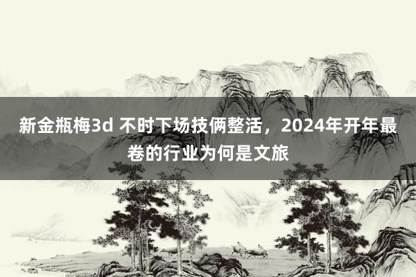 新金瓶梅3d 不时下场技俩整活，2024年开年最卷的行业为何是文旅