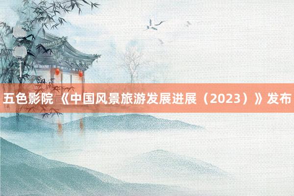 五色影院 《中国风景旅游发展进展（2023）》发布