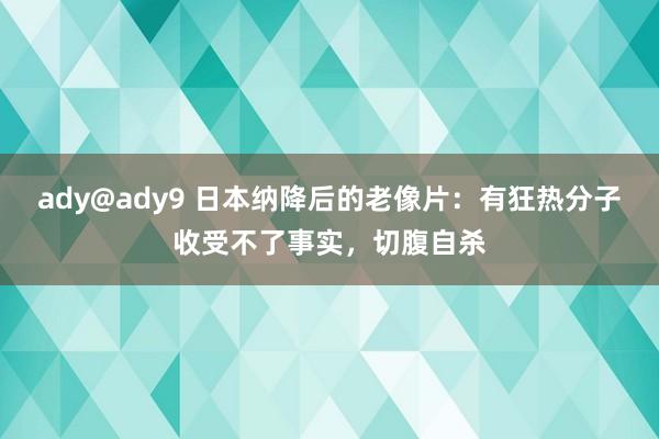 ady@ady9 日本纳降后的老像片：有狂热分子收受不了事实，切腹自杀