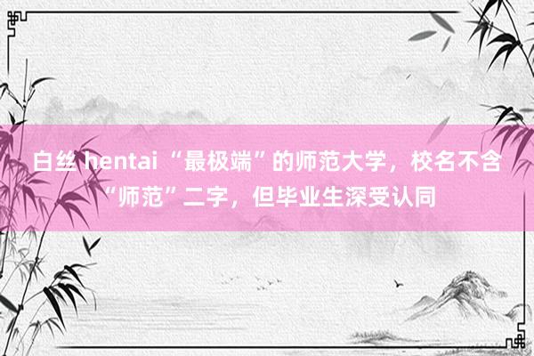 白丝 hentai “最极端”的师范大学，校名不含“师范”二字，但毕业生深受认同