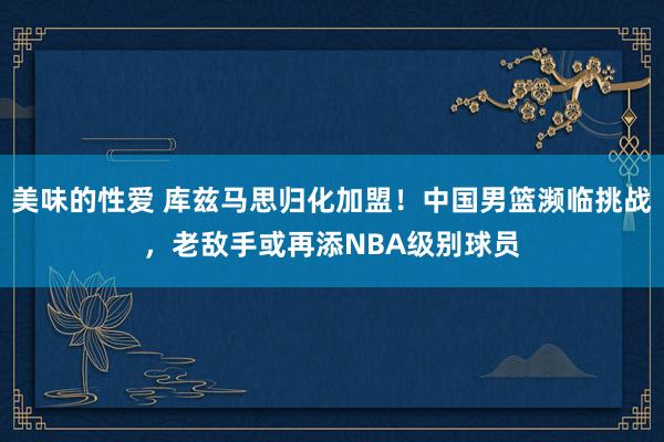 美味的性爱 库兹马思归化加盟！中国男篮濒临挑战，老敌手或再添NBA级别球员