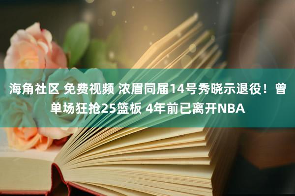 海角社区 免费视频 浓眉同届14号秀晓示退役！曾单场狂抢25篮板 4年前已离开NBA