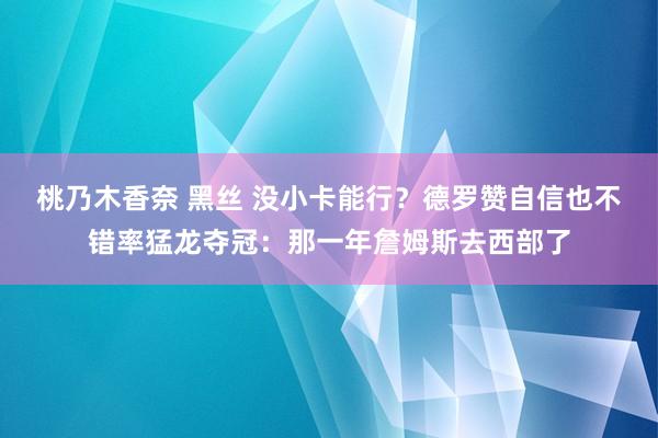 桃乃木香奈 黑丝 没小卡能行？德罗赞自信也不错率猛龙夺冠：那一年詹姆斯去西部了