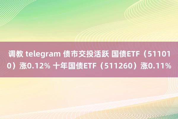 调教 telegram 债市交投活跃 国债ETF（511010）涨0.12% 十年国债ETF（511260）涨0.11%