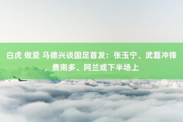 白虎 做爱 马德兴谈国足首发：张玉宁、武磊冲锋，费南多、阿兰或下半场上