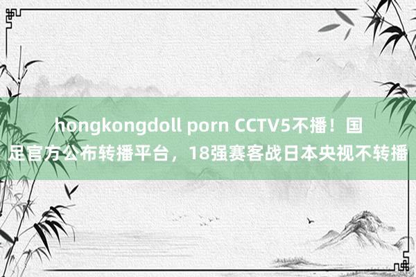 hongkongdoll porn CCTV5不播！国足官方公布转播平台，18强赛客战日本央视不转播