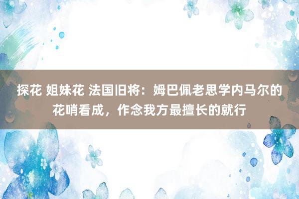 探花 姐妹花 法国旧将：姆巴佩老思学内马尔的花哨看成，作念我方最擅长的就行