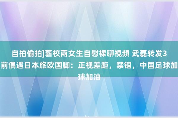 自拍偷拍]藝校兩女生自慰裸聊視頻 武磊转发3年前偶遇日本旅欧国脚：正视差距，禁锢，中国足球加油