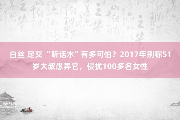 白丝 足交 “听话水”有多可怕？2017年别称51岁大叔愚弄它，侵扰100多名女性