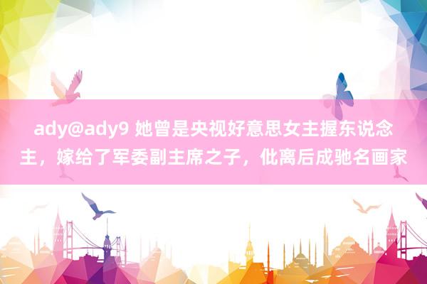 ady@ady9 她曾是央视好意思女主握东说念主，嫁给了军委副主席之子，仳离后成驰名画家