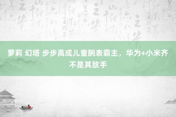 萝莉 幻塔 步步高成儿童腕表霸主，华为+小米齐不是其敌手