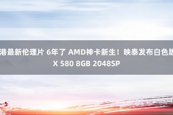 香港最新伦理片 6年了 AMD神卡新生！映泰发布白色版RX 580 8GB 2048SP