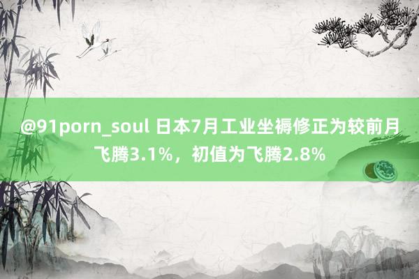 @91porn_soul 日本7月工业坐褥修正为较前月飞腾3.1%，初值为飞腾2.8%