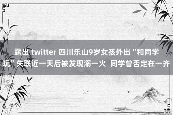 露出 twitter 四川乐山9岁女孩外出“和同学玩”失联近一天后被发现溺一火  同学曾否定在一齐