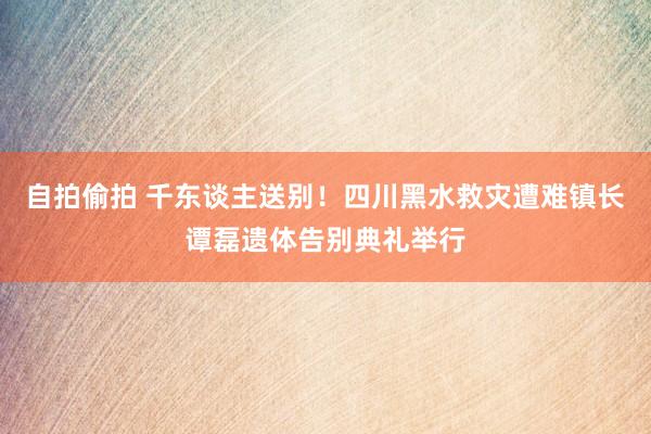 自拍偷拍 千东谈主送别！四川黑水救灾遭难镇长谭磊遗体告别典礼举行