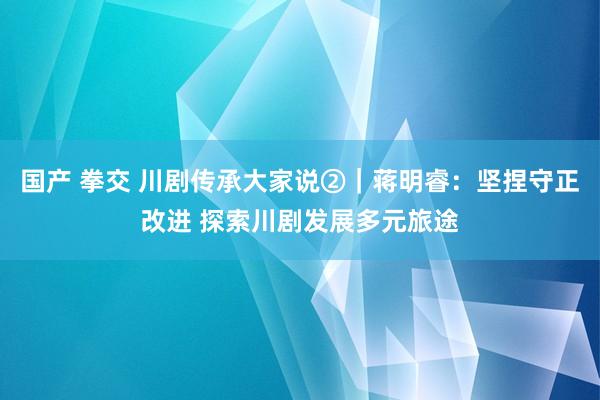 国产 拳交 川剧传承大家说②｜蒋明睿：坚捏守正改进 探索川剧发展多元旅途