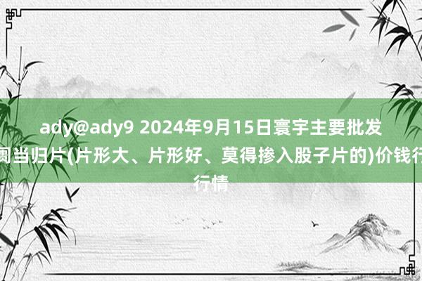 ady@ady9 2024年9月15日寰宇主要批发阛阓当归片(片形大、片形好、莫得掺入股子片的)价钱行情