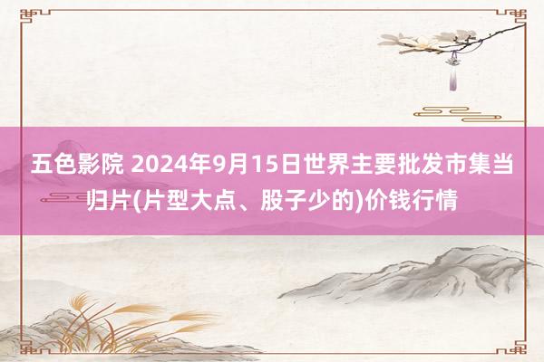 五色影院 2024年9月15日世界主要批发市集当归片(片型大点、股子少的)价钱行情