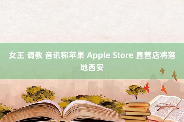 女王 调教 音讯称苹果 Apple Store 直营店将落地西安