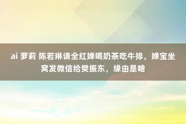 ai 萝莉 陈若琳请全红婵喝奶茶吃牛排，婵宝坐窝发微信给樊振东，缘由是啥