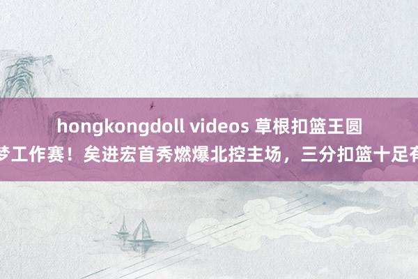 hongkongdoll videos 草根扣篮王圆梦工作赛！矣进宏首秀燃爆北控主场，三分扣篮十足有