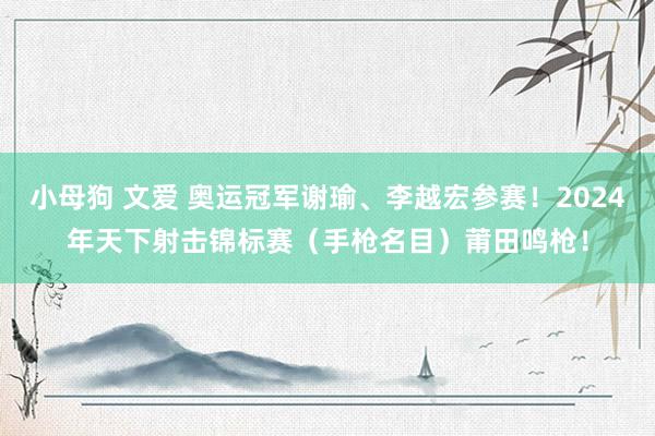 小母狗 文爱 奥运冠军谢瑜、李越宏参赛！2024年天下射击锦标赛（手枪名目）莆田鸣枪！