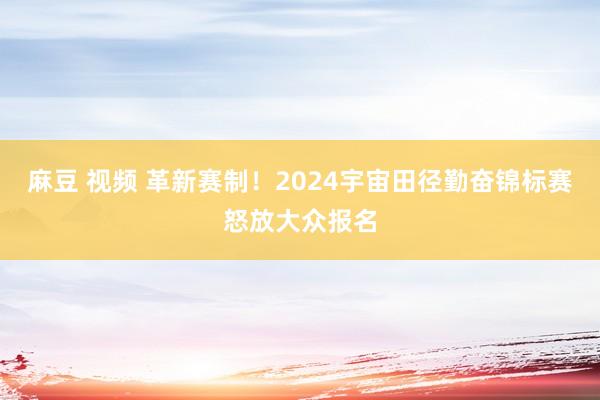 麻豆 视频 革新赛制！2024宇宙田径勤奋锦标赛怒放大众报名