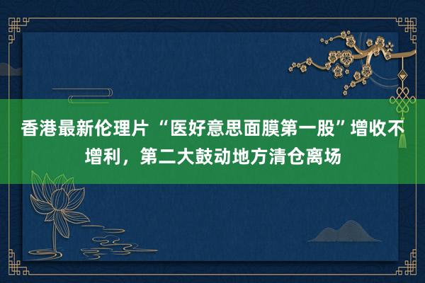 香港最新伦理片 “医好意思面膜第一股”增收不增利，第二大鼓动地方清仓离场