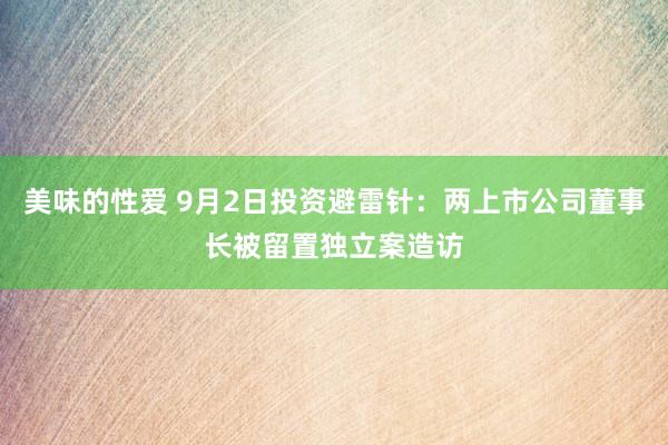 美味的性爱 9月2日投资避雷针：两上市公司董事长被留置独立案造访