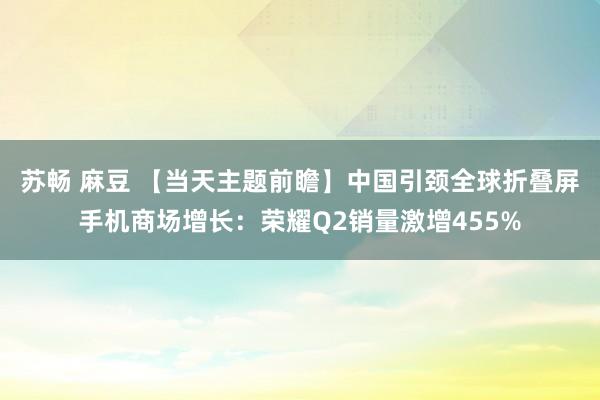 苏畅 麻豆 【当天主题前瞻】中国引颈全球折叠屏手机商场增长：荣耀Q2销量激增455%