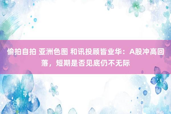 偷拍自拍 亚洲色图 和讯投顾皆业华：A股冲高回落，短期是否见底仍不无际