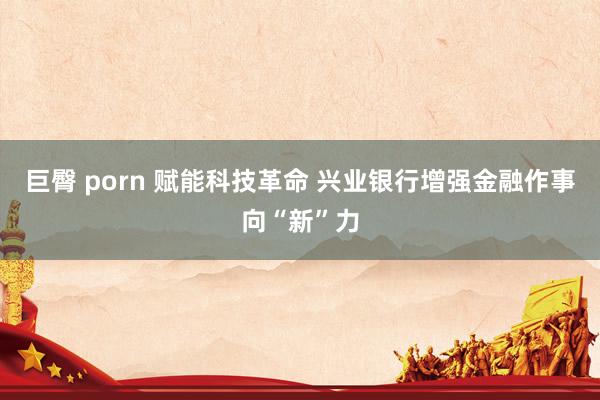 巨臀 porn 赋能科技革命 兴业银行增强金融作事向“新”力