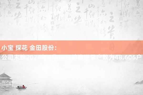 小宝 探花 金田股份：
公司末端2024年9月10日的推进总户数为48，606户