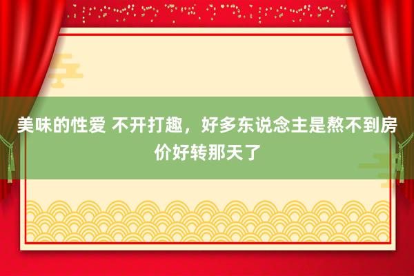 美味的性爱 不开打趣，好多东说念主是熬不到房价好转那天了