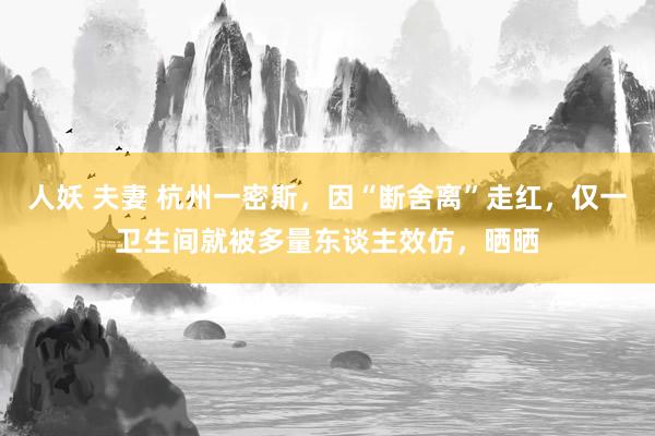 人妖 夫妻 杭州一密斯，因“断舍离”走红，仅一卫生间就被多量东谈主效仿，晒晒