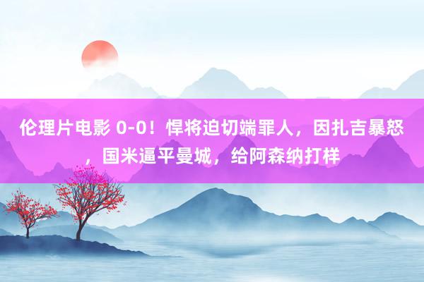 伦理片电影 0-0！悍将迫切端罪人，因扎吉暴怒，国米逼平曼城，给阿森纳打样